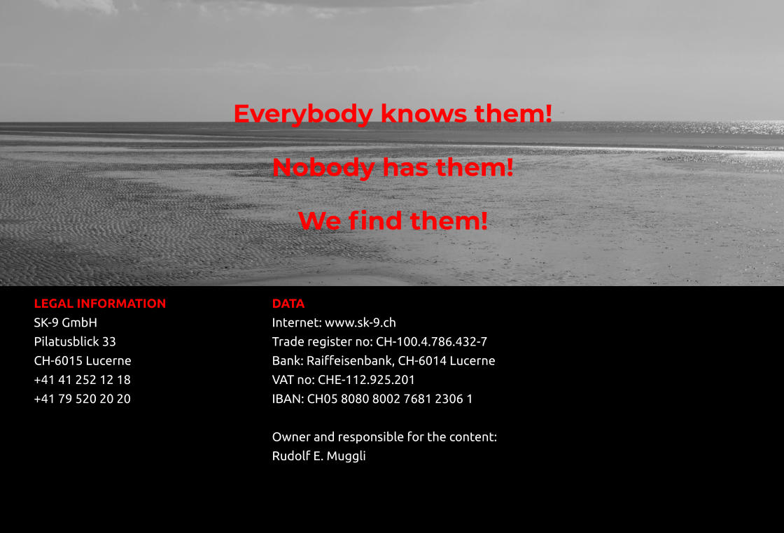 Everybody knows them! Nobody has them! We find them!   LEGAL INFORMATION				DATA SK-9 GmbH							Internet: www.sk-9.ch  Pilatusblick 33						Trade register no: CH-100.4.786.432-7 CH-6015 Lucerne						Bank: Raiffeisenbank, CH-6014 Lucerne						 +41 41 252 12 18						VAT no: CHE-112.925.201 +41 79 520 20 20						IBAN: CH05 8080 8002 7681 2306 1       Owner and responsible for the content: Rudolf E. Muggli